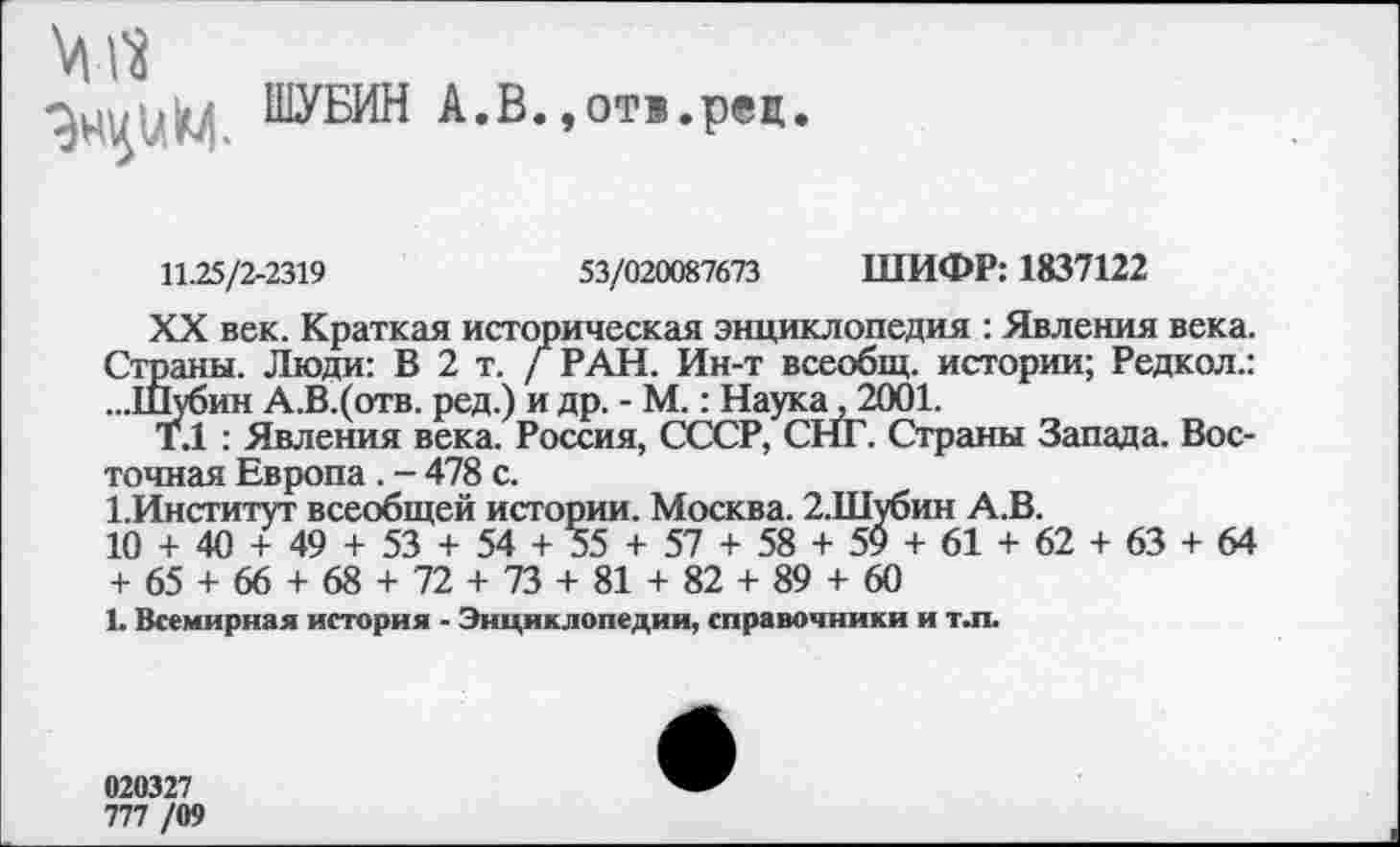 ﻿
ШУБИН А.В.,от®,рец.
11.25/2-2319	53/020087673 ШИФР: 1837122
XX век. Краткая историческая энциклопедия : Явления века. Страны. Люди: В 2 т. / РАН. Ин-т всеобщ, истории; Редкол.: ...Шубин А.В.(отв. ред.) и др. - М.: Наука, 2001.
Т.1 : Явления века. Россия, СССР, СНГ. Страны Запада. Восточная Европа . - 478 с.
ГИнститут всеобщей истории. Москва. 2.Шубин А.В.
10 + 40 + 49 + 53 + 54 +35 + 57 + 58 + 59 + 61 + 62 + 63 + 64 + 65 + 66 + 68 + 72 + 73 + 81 + 82 + 89 + 60
1. Всемирная история - Энциклопедии, справочники и т.п.
020327
777 /09